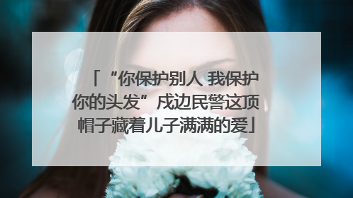 “你保护别人 我保护你的头发”戍边民警这顶帽子藏着儿子满满的爱