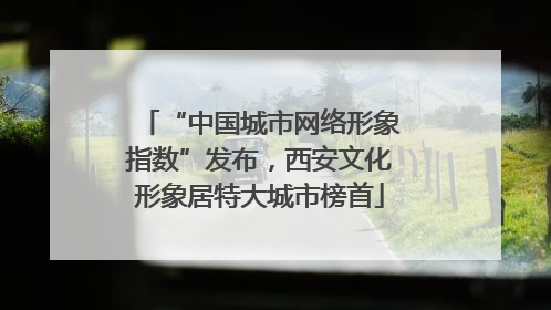 “中国城市网络形象指数”发布，西安文化形象居特大城市榜首