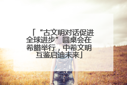 “古文明对话促进全球进步”圆桌会在希腊举行，中希文明互鉴启迪未来