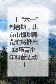 “六一”到暑期，北京市规划展览馆将推出18场青少年科普活动