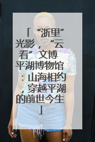 “浙里”光影，“云看”文博 平湖博物馆：山海相约，穿越平湖的前世今生