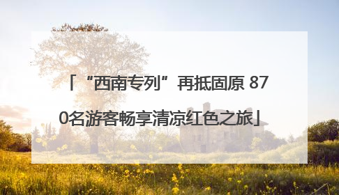 “西南专列”再抵固原 870名游客畅享清凉红色之旅