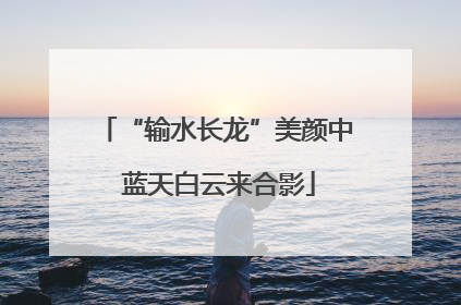 “输水长龙”美颜中 蓝天白云来合影
