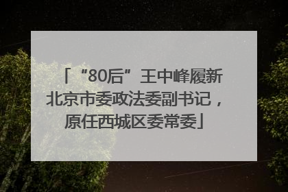 “80后”王中峰履新北京市委政法委副书记，原任西城区委常委