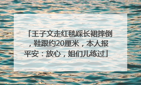 王子文走红毯踩长裙摔倒，鞋跟约20厘米，本人报平安：放心，姐们儿练过