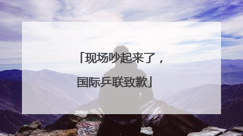 现场吵起来了，国际乒联致歉