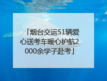 烟台交运51辆爱心送考车暖心护航2000余学子赴考