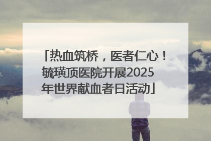 热血筑桥，医者仁心！毓璜顶医院开展2025年世界献血者日活动