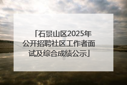 石景山区2025年公开招聘社区工作者面试及综合成绩公示