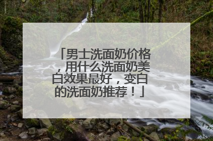男士洗面奶价格，用什么洗面奶美白效果最好，变白的洗面奶推荐！