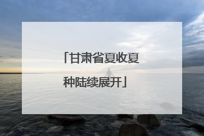 甘肃省夏收夏种陆续展开