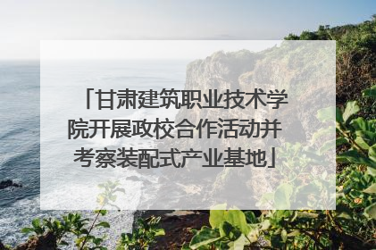 甘肃建筑职业技术学院开展政校合作活动并考察装配式产业基地