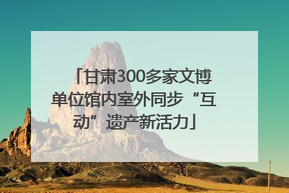 甘肃300多家文博单位馆内室外同步“互动”遗产新活力