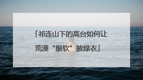 祁连山下的高台如何让荒漠“服软”披绿衣