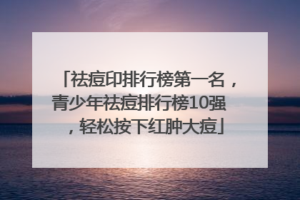 祛痘印排行榜第一名，青少年祛痘排行榜10强，轻松按下红肿大痘