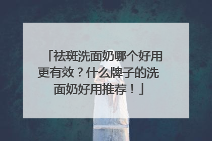 祛斑洗面奶哪个好用更有效？什么牌子的洗面奶好用推荐！