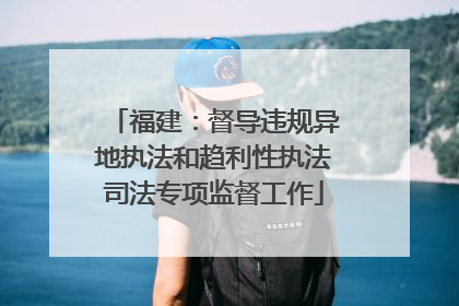 福建：督导违规异地执法和趋利性执法司法专项监督工作