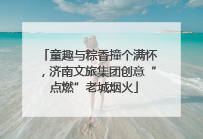 童趣与粽香撞个满怀，济南文旅集团创意“点燃”老城烟火