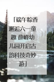 端午粽香邂逅六一童趣 薛峰幼儿园开启古韵科技奇妙游