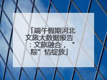 端午假期河北文旅大数据报告：文旅融合，“粽”情绽放