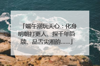 端午潮玩天心：化身明朝打更人、探千年简牍、品舌尖湘韵……