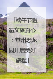 端午节邂逅文旅真心：常州恐龙园开启美好旅程