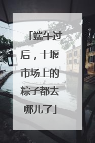 端午过后，十堰市场上的粽子都去哪儿了