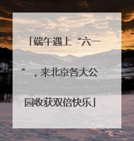 端午遇上“六一”，来北京各大公园收获双倍快乐
