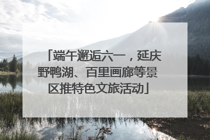 端午邂逅六一，延庆野鸭湖、百里画廊等景区推特色文旅活动