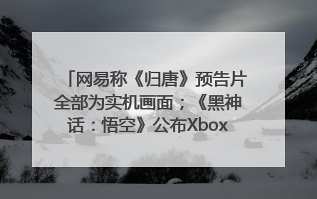 网易称《归唐》预告片全部为实机画面；《黑神话：悟空》公布Xbox版预购视频｜游戏早参