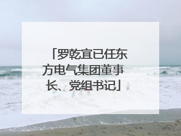 罗乾宜已任东方电气集团董事长、党组书记
