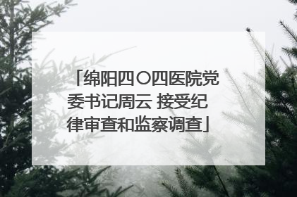 绵阳四〇四医院党委书记周云 接受纪律审查和监察调查
