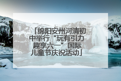 绵阳安州河清初中举行“玩有引力 趣享六一”国际儿童节庆祝活动