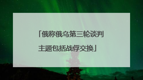 俄称俄乌第三轮谈判主题包括战俘交换