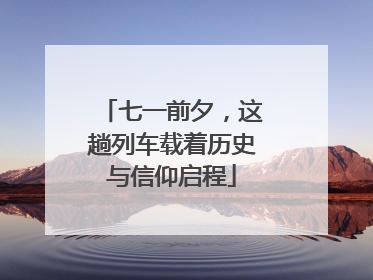 七一前夕，这趟列车载着历史与信仰启程