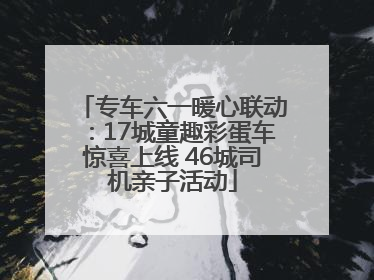 专车六一暖心联动：17城童趣彩蛋车惊喜上线 46城司机亲子活动