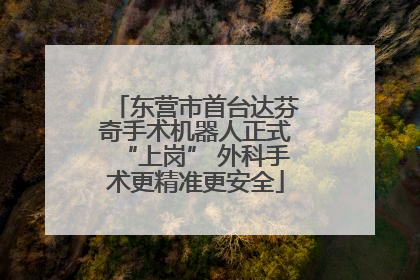 东营市首台达芬奇手术机器人正式“上岗” 外科手术更精准更安全