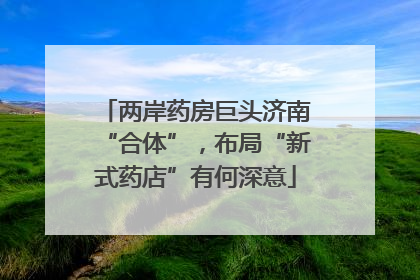 两岸药房巨头济南“合体”，布局“新式药店”有何深意