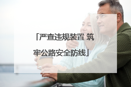 严查违规装置 筑牢公路安全防线