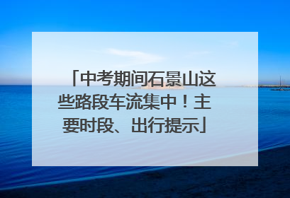 中考期间石景山这些路段车流集中！主要时段、出行提示