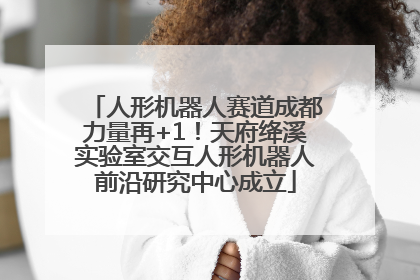 人形机器人赛道成都力量再+1！天府绛溪实验室交互人形机器人前沿研究中心成立