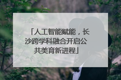 人工智能赋能，长沙跨学科融合开启公共美育新进程