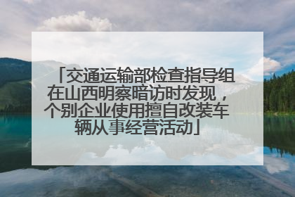 交通运输部检查指导组在山西明察暗访时发现，个别企业使用擅自改装车辆从事经营活动