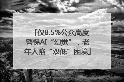 仅8.5%公众高度警惕AI“幻觉”，老年人陷“双低”困境