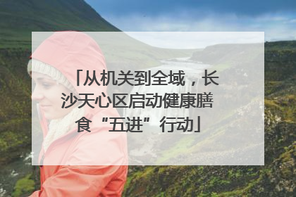 从机关到全域，长沙天心区启动健康膳食“五进”行动