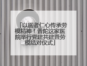 以医者仁心传承劳模精神！普陀这家医院举行党建共建暨劳模结对仪式