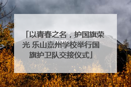 以青春之名，护国旗荣光 乐山嘉州学校举行国旗护卫队交接仪式