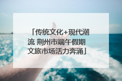 传统文化+现代潮流 荆州市端午假期文旅市场活力奔涌