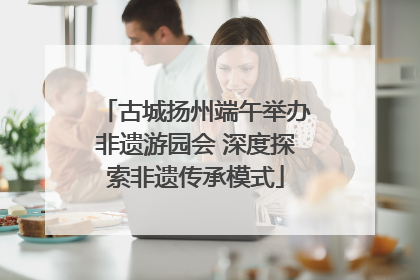 古城扬州端午举办非遗游园会 深度探索非遗传承模式