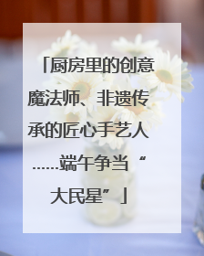 厨房里的创意魔法师、非遗传承的匠心手艺人……端午争当“大民星”